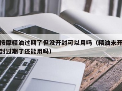 石家庄按摩精油过期了但没开封可以用吗（精油未开封过期了还能用吗）