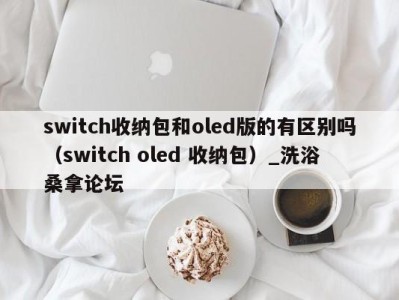 石家庄switch收纳包和oled版的有区别吗（switch oled 收纳包）_洗浴桑拿论坛