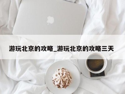 石家庄游玩北京的攻略_游玩北京的攻略三天 