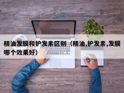 石家庄精油发膜和护发素区别（精油,护发素,发膜哪个效果好）