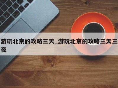 石家庄游玩北京的攻略三天_游玩北京的攻略三天三夜 