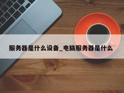 石家庄服务器是什么设备_电脑服务器是什么 