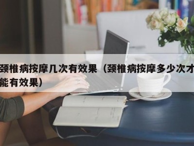 石家庄颈椎病按摩几次有效果（颈椎病按摩多少次才能有效果）