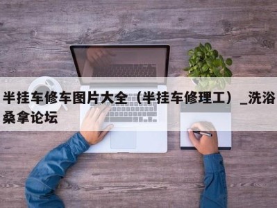 石家庄半挂车修车图片大全（半挂车修理工）_洗浴桑拿论坛