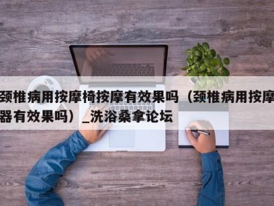 石家庄颈椎病用按摩椅按摩有效果吗（颈椎病用按摩器有效果吗）_洗浴桑拿论坛