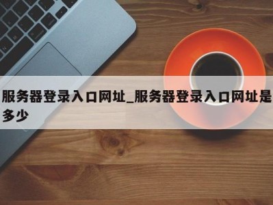 石家庄服务器登录入口网址_服务器登录入口网址是多少 