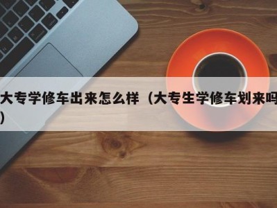 石家庄大专学修车出来怎么样（大专生学修车划来吗）