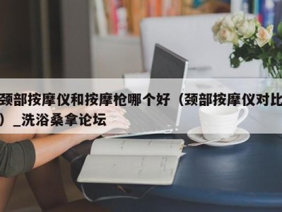 石家庄颈部按摩仪和按摩枪哪个好（颈部按摩仪对比）_洗浴桑拿论坛