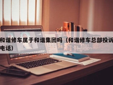 石家庄和谐修车属于和谐集团吗（和谐修车总部投诉电话）