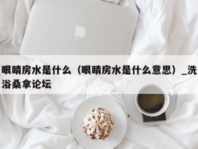 石家庄眼睛房水是什么（眼睛房水是什么意思）_洗浴桑拿论坛