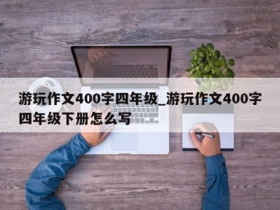 石家庄游玩作文400字四年级_游玩作文400字四年级下册怎么写 